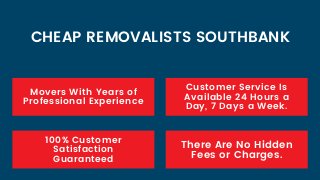 Movers With Years of
Professional Experience
100% Customer
Satisfaction
Guaranteed
CHEAP REMOVALISTS SOUTHBANK
Customer Service Is
Available 24 Hours a
Day, 7 Days a Week.
There Are No Hidden
Fees or Charges.
 