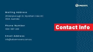 Mailing Address
28 Maryborough Dr, Wyndham Vale VIC
3024, Australia
Phone Number
1300-587-226
Email Address
info@urbanmovers.com.au
Contact Info
 