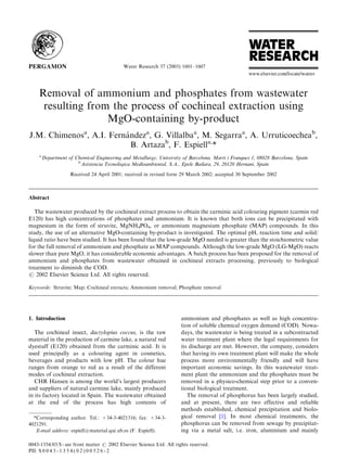 Water Research 37 (2003) 1601–1607




    Removal of ammonium and phosphates from wastewater
     resulting from the process of cochineal extraction using
                   MgO-containing by-product
                         !
J.M. Chimenosa, A.I. Fernandeza, G. Villalbaa, M. Segarraa, A. Urruticoecheab,
                           B. Artazab, F. Espiella,*
    a
        Department of Chemical Engineering and Metallurgy, University of Barcelona, Marti i Franques 1, 08028 Barcelona, Spain
                       b
                                          !
                         Asistencia Tecnologica Medioambiental, S.A., Epele Bailara, 29, 20120 Hernani, Spain
                    Received 24 April 2001; received in revised form 29 March 2002; accepted 30 September 2002



Abstract

   The wastewater produced by the cochineal extract process to obtain the carminic acid colouring pigment (carmin red
E120) has high concentrations of phosphates and ammonium. It is known that both ions can be precipitated with
magnesium in the form of struvite, MgNH4PO4, or ammonium magnesium phosphate (MAP) compounds. In this
study, the use of an alternative MgO-containing by-product is investigated. The optimal pH, reaction time and solid/
liquid ratio have been studied. It has been found that the low-grade MgO needed is greater than the stoichiometric value
for the full removal of ammonium and phosphate as MAP compounds. Although the low-grade MgO (LG-MgO) reacts
slower than pure MgO, it has considerable economic advantages. A batch process has been proposed for the removal of
ammonium and phosphates from wastewater obtained in cochineal extracts processing, previously to biological
treatment to diminish the COD.
r 2002 Elsevier Science Ltd. All rights reserved.

Keywords: Struvite; Map; Cochineal extracts; Ammonium removal; Phosphate removal




1. Introduction                                                       ammonium and phosphates as well as high concentra-
                                                                      tion of soluble chemical oxygen demand (COD). Nowa-
   The cochineal insect, dactylopius coccus, is the raw               days, the wastewater is being treated in a subcontracted
material in the production of carmine lake, a natural red             water treatment plant where the legal requirements for
dyestuff (E120) obtained from the carminic acid. It is                its discharge are met. However, the company, considers
used principally as a colouring agent in cosmetics,                   that having its own treatment plant will make the whole
beverages and products with low pH. The colour hue                    process more environmentally friendly and will have
ranges from orange to red as a result of the different                important economic savings. In this wastewater treat-
modes of cochineal extraction.                                        ment plant the ammonium and the phosphates must be
   CHR Hansen is among the world’s largest producers                  removed in a physico-chemical step prior to a conven-
and suppliers of natural carmine lake, mainly produced                tional biological treatment.
in its factory located in Spain. The wastewater obtained                 The removal of phosphorus has been largely studied,
at the end of the process has high contents of                        and at present, there are two effective and reliable
                                                                      methods established, chemical precipitation and biolo-
  *Corresponding author. Tel.: +34-3-4021316; fax: +34-3-             gical removal [1]. In most chemical treatments, the
4021291.                                                              phosphorus can be removed from sewage by precipitat-
   E-mail address: espiell@material.qui.ub.es (F. Espiell).           ing via a metal salt, i.e. iron, aluminium and mainly

0043-1354/03/$ - see front matter r 2002 Elsevier Science Ltd. All rights reserved.
PII: S 0 0 4 3 - 1 3 5 4 ( 0 2 ) 0 0 5 2 6 - 2
 