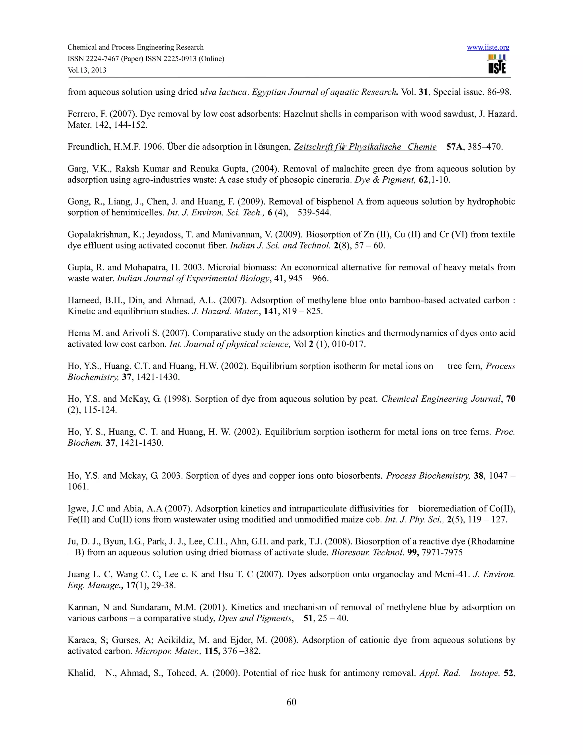 Chemical and Process Engineering Research www.iiste.org
ISSN 2224-7467 (Paper) ISSN 2225-0913 (Online)
Vol.13, 2013
60
from aqueous solution using dried ulva lactuca. Egyptian Journal of aquatic Research. Vol. 31, Special issue. 86-98.
Ferrero, F. (2007). Dye removal by low cost adsorbents: Hazelnut shells in comparison with wood sawdust, J. Hazard.
Mater. 142, 144-152.
Freundlich, H.M.F. 1906. Über die adsorption in lösungen, Zeitschrift für Physikalische Chemie 57A, 385–470.
Garg, V.K., Raksh Kumar and Renuka Gupta, (2004). Removal of malachite green dye from aqueous solution by
adsorption using agro-industries waste: A case study of phosopic cineraria. Dye & Pigment, 62,1-10.
Gong, R., Liang, J., Chen, J. and Huang, F. (2009). Removal of bisphenol A from aqueous solution by hydrophobic
sorption of hemimicelles. Int. J. Environ. Sci. Tech., 6 (4), 539-544.
Gopalakrishnan, K.; Jeyadoss, T. and Manivannan, V. (2009). Biosorption of Zn (II), Cu (II) and Cr (VI) from textile
dye effluent using activated coconut fiber. Indian J. Sci. and Technol. 2(8), 57 – 60.
Gupta, R. and Mohapatra, H. 2003. Microial biomass: An economical alternative for removal of heavy metals from
waste water. Indian Journal of Experimental Biology, 41, 945 – 966.
Hameed, B.H., Din, and Ahmad, A.L. (2007). Adsorption of methylene blue onto bamboo-based actvated carbon :
Kinetic and equilibrium studies. J. Hazard. Mater., 141, 819 – 825.
Hema M. and Arivoli S. (2007). Comparative study on the adsorption kinetics and thermodynamics of dyes onto acid
activated low cost carbon. Int. Journal of physical science, Vol 2 (1), 010-017.
Ho, Y.S., Huang, C.T. and Huang, H.W. (2002). Equilibrium sorption isotherm for metal ions on tree fern, Process
Biochemistry, 37, 1421-1430.
Ho, Y.S. and McKay, G. (1998). Sorption of dye from aqueous solution by peat. Chemical Engineering Journal, 70
(2), 115-124.
Ho, Y. S., Huang, C. T. and Huang, H. W. (2002). Equilibrium sorption isotherm for metal ions on tree ferns. Proc.
Biochem. 37, 1421-1430.
Ho, Y.S. and Mckay, G. 2003. Sorption of dyes and copper ions onto biosorbents. Process Biochemistry, 38, 1047 –
1061.
Igwe, J.C and Abia, A.A (2007). Adsorption kinetics and intraparticulate diffusivities for bioremediation of Co(II),
Fe(II) and Cu(II) ions from wastewater using modified and unmodified maize cob. Int. J. Phy. Sci., 2(5), 119 – 127.
Ju, D. J., Byun, I.G., Park, J. J., Lee, C.H., Ahn, G.H. and park, T.J. (2008). Biosorption of a reactive dye (Rhodamine
– B) from an aqueous solution using dried biomass of activate slude. Bioresour. Technol. 99, 7971-7975
Juang L. C, Wang C. C, Lee c. K and Hsu T. C (2007). Dyes adsorption onto organoclay and Mcni-41. J. Environ.
Eng. Manage., 17(1), 29-38.
Kannan, N and Sundaram, M.M. (2001). Kinetics and mechanism of removal of methylene blue by adsorption on
various carbons – a comparative study, Dyes and Pigments, 51, 25 – 40.
Karaca, S; Gurses, A; Acikildiz, M. and Ejder, M. (2008). Adsorption of cationic dye from aqueous solutions by
activated carbon. Micropor. Mater., 115, 376 –382.
Khalid, N., Ahmad, S., Toheed, A. (2000). Potential of rice husk for antimony removal. Appl. Rad. Isotope. 52,
 