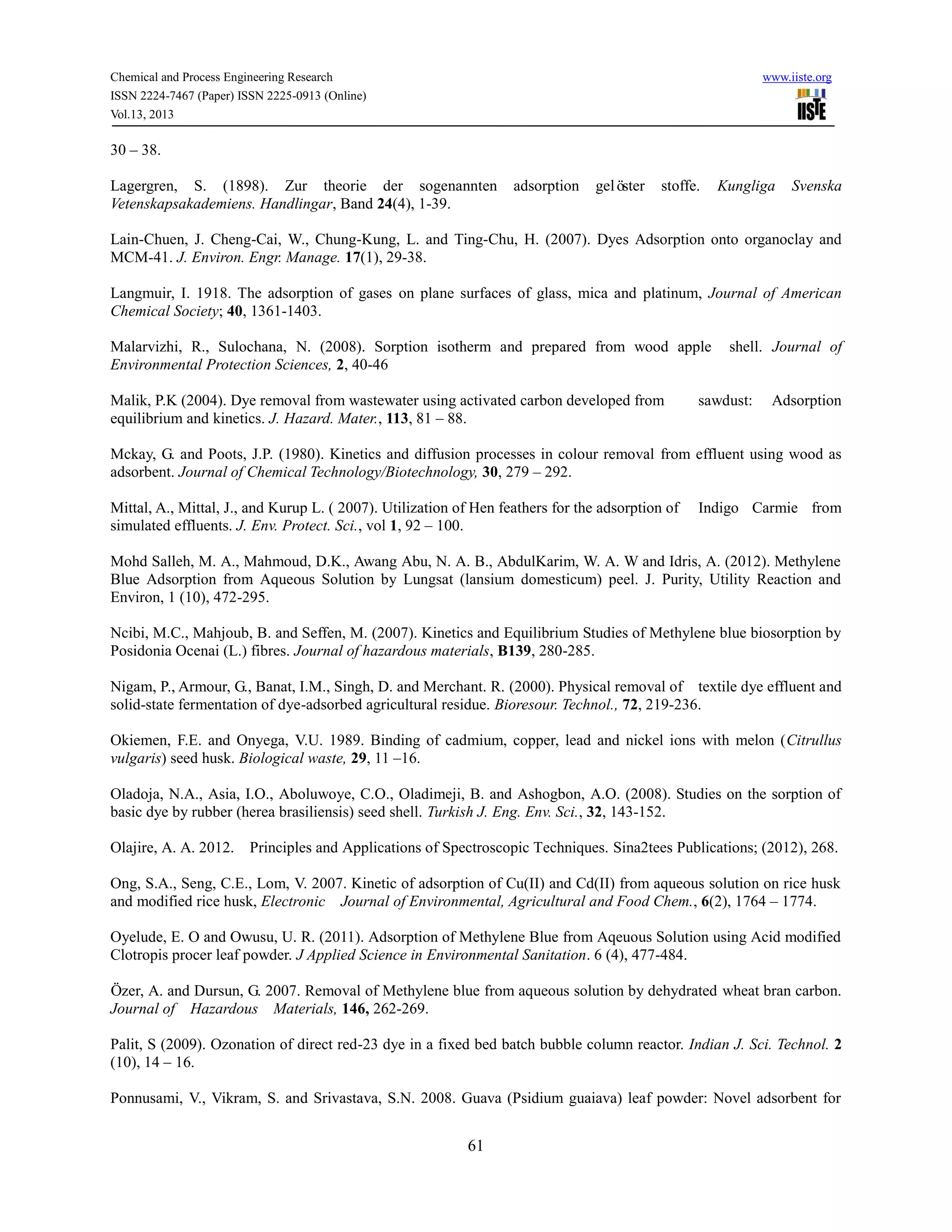 Chemical and Process Engineering Research www.iiste.org
ISSN 2224-7467 (Paper) ISSN 2225-0913 (Online)
Vol.13, 2013
61
30 – 38.
Lagergren, S. (1898). Zur theorie der sogenannten adsorption gelöster stoffe. Kungliga Svenska
Vetenskapsakademiens. Handlingar, Band 24(4), 1-39.
Lain-Chuen, J. Cheng-Cai, W., Chung-Kung, L. and Ting-Chu, H. (2007). Dyes Adsorption onto organoclay and
MCM-41. J. Environ. Engr. Manage. 17(1), 29-38.
Langmuir, I. 1918. The adsorption of gases on plane surfaces of glass, mica and platinum, Journal of American
Chemical Society; 40, 1361-1403.
Malarvizhi, R., Sulochana, N. (2008). Sorption isotherm and prepared from wood apple shell. Journal of
Environmental Protection Sciences, 2, 40-46
Malik, P.K (2004). Dye removal from wastewater using activated carbon developed from sawdust: Adsorption
equilibrium and kinetics. J. Hazard. Mater., 113, 81 – 88.
Mckay, G. and Poots, J.P. (1980). Kinetics and diffusion processes in colour removal from effluent using wood as
adsorbent. Journal of Chemical Technology/Biotechnology, 30, 279 – 292.
Mittal, A., Mittal, J., and Kurup L. ( 2007). Utilization of Hen feathers for the adsorption of Indigo Carmie from
simulated effluents. J. Env. Protect. Sci., vol 1, 92 – 100.
Mohd Salleh, M. A., Mahmoud, D.K., Awang Abu, N. A. B., AbdulKarim, W. A. W and Idris, A. (2012). Methylene
Blue Adsorption from Aqueous Solution by Lungsat (lansium domesticum) peel. J. Purity, Utility Reaction and
Environ, 1 (10), 472-295.
Ncibi, M.C., Mahjoub, B. and Seffen, M. (2007). Kinetics and Equilibrium Studies of Methylene blue biosorption by
Posidonia Ocenai (L.) fibres. Journal of hazardous materials, B139, 280-285.
Nigam, P., Armour, G., Banat, I.M., Singh, D. and Merchant. R. (2000). Physical removal of textile dye effluent and
solid-state fermentation of dye-adsorbed agricultural residue. Bioresour. Technol., 72, 219-236.
Okiemen, F.E. and Onyega, V.U. 1989. Binding of cadmium, copper, lead and nickel ions with melon (Citrullus
vulgaris) seed husk. Biological waste, 29, 11 –16.
Oladoja, N.A., Asia, I.O., Aboluwoye, C.O., Oladimeji, B. and Ashogbon, A.O. (2008). Studies on the sorption of
basic dye by rubber (herea brasiliensis) seed shell. Turkish J. Eng. Env. Sci., 32, 143-152.
Olajire, A. A. 2012. Principles and Applications of Spectroscopic Techniques. Sina2tees Publications; (2012), 268.
Ong, S.A., Seng, C.E., Lom, V. 2007. Kinetic of adsorption of Cu(II) and Cd(II) from aqueous solution on rice husk
and modified rice husk, Electronic Journal of Environmental, Agricultural and Food Chem., 6(2), 1764 – 1774.
Oyelude, E. O and Owusu, U. R. (2011). Adsorption of Methylene Blue from Aqeuous Solution using Acid modified
Clotropis procer leaf powder. J Applied Science in Environmental Sanitation. 6 (4), 477-484.
Özer, A. and Dursun, G. 2007. Removal of Methylene blue from aqueous solution by dehydrated wheat bran carbon.
Journal of Hazardous Materials, 146, 262-269.
Palit, S (2009). Ozonation of direct red-23 dye in a fixed bed batch bubble column reactor. Indian J. Sci. Technol. 2
(10), 14 – 16.
Ponnusami, V., Vikram, S. and Srivastava, S.N. 2008. Guava (Psidium guaiava) leaf powder: Novel adsorbent for
 
