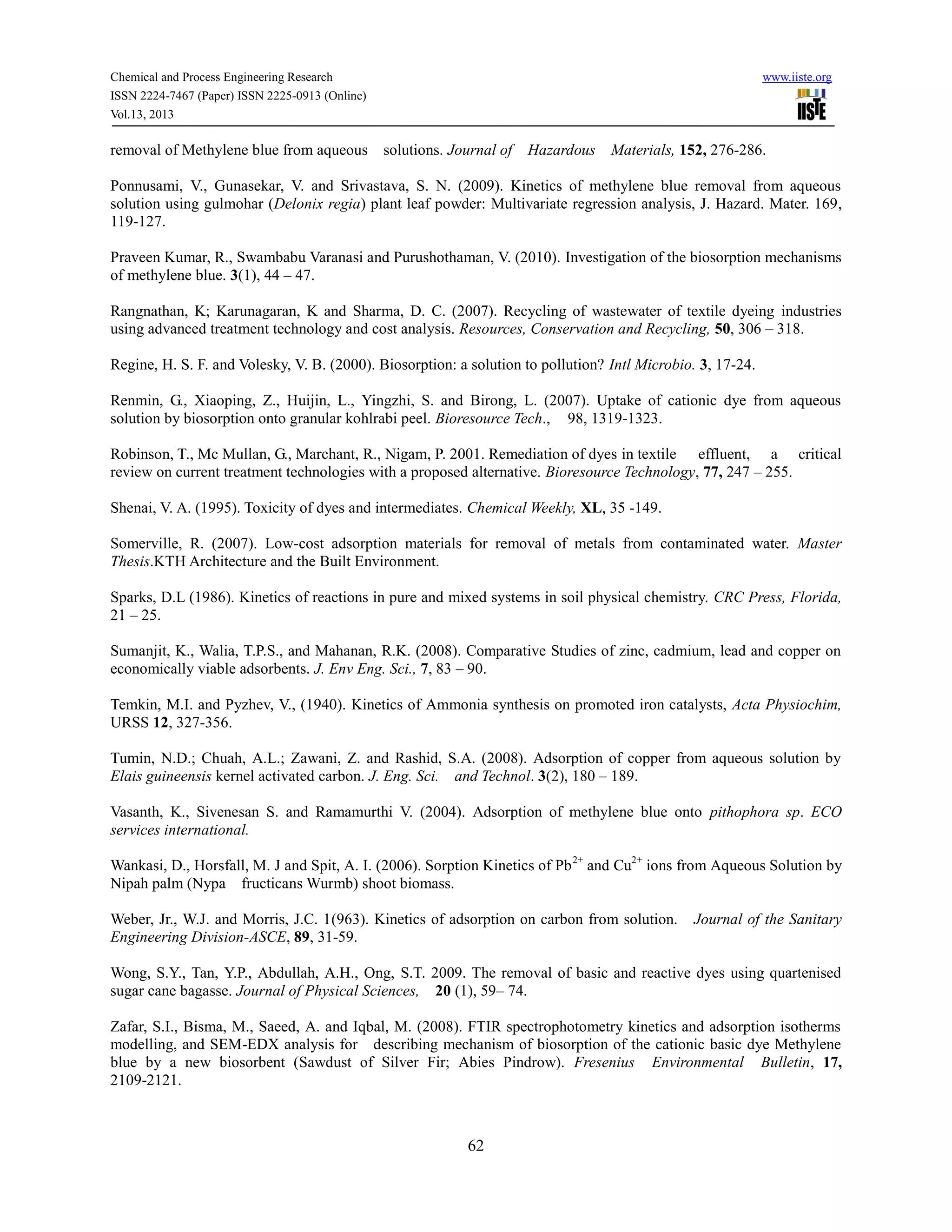 Chemical and Process Engineering Research www.iiste.org
ISSN 2224-7467 (Paper) ISSN 2225-0913 (Online)
Vol.13, 2013
62
removal of Methylene blue from aqueous solutions. Journal of Hazardous Materials, 152, 276-286.
Ponnusami, V., Gunasekar, V. and Srivastava, S. N. (2009). Kinetics of methylene blue removal from aqueous
solution using gulmohar (Delonix regia) plant leaf powder: Multivariate regression analysis, J. Hazard. Mater. 169,
119-127.
Praveen Kumar, R., Swambabu Varanasi and Purushothaman, V. (2010). Investigation of the biosorption mechanisms
of methylene blue. 3(1), 44 – 47.
Rangnathan, K; Karunagaran, K and Sharma, D. C. (2007). Recycling of wastewater of textile dyeing industries
using advanced treatment technology and cost analysis. Resources, Conservation and Recycling, 50, 306 – 318.
Regine, H. S. F. and Volesky, V. B. (2000). Biosorption: a solution to pollution? Intl Microbio. 3, 17-24.
Renmin, G., Xiaoping, Z., Huijin, L., Yingzhi, S. and Birong, L. (2007). Uptake of cationic dye from aqueous
solution by biosorption onto granular kohlrabi peel. Bioresource Tech., 98, 1319-1323.
Robinson, T., Mc Mullan, G., Marchant, R., Nigam, P. 2001. Remediation of dyes in textile effluent, a critical
review on current treatment technologies with a proposed alternative. Bioresource Technology, 77, 247 – 255.
Shenai, V. A. (1995). Toxicity of dyes and intermediates. Chemical Weekly, XL, 35 -149.
Somerville, R. (2007). Low-cost adsorption materials for removal of metals from contaminated water. Master
Thesis.KTH Architecture and the Built Environment.
Sparks, D.L (1986). Kinetics of reactions in pure and mixed systems in soil physical chemistry. CRC Press, Florida,
21 – 25.
Sumanjit, K., Walia, T.P.S., and Mahanan, R.K. (2008). Comparative Studies of zinc, cadmium, lead and copper on
economically viable adsorbents. J. Env Eng. Sci., 7, 83 – 90.
Temkin, M.I. and Pyzhev, V., (1940). Kinetics of Ammonia synthesis on promoted iron catalysts, Acta Physiochim,
URSS 12, 327-356.
Tumin, N.D.; Chuah, A.L.; Zawani, Z. and Rashid, S.A. (2008). Adsorption of copper from aqueous solution by
Elais guineensis kernel activated carbon. J. Eng. Sci. and Technol. 3(2), 180 – 189.
Vasanth, K., Sivenesan S. and Ramamurthi V. (2004). Adsorption of methylene blue onto pithophora sp. ECO
services international.
Wankasi, D., Horsfall, M. J and Spit, A. I. (2006). Sorption Kinetics of Pb2+
and Cu2+
ions from Aqueous Solution by
Nipah palm (Nypa fructicans Wurmb) shoot biomass.
Weber, Jr., W.J. and Morris, J.C. 1(963). Kinetics of adsorption on carbon from solution. Journal of the Sanitary
Engineering Division-ASCE, 89, 31-59.
Wong, S.Y., Tan, Y.P., Abdullah, A.H., Ong, S.T. 2009. The removal of basic and reactive dyes using quartenised
sugar cane bagasse. Journal of Physical Sciences, 20 (1), 59– 74.
Zafar, S.I., Bisma, M., Saeed, A. and Iqbal, M. (2008). FTIR spectrophotometry kinetics and adsorption isotherms
modelling, and SEM-EDX analysis for describing mechanism of biosorption of the cationic basic dye Methylene
blue by a new biosorbent (Sawdust of Silver Fir; Abies Pindrow). Fresenius Environmental Bulletin, 17,
2109-2121.
 
