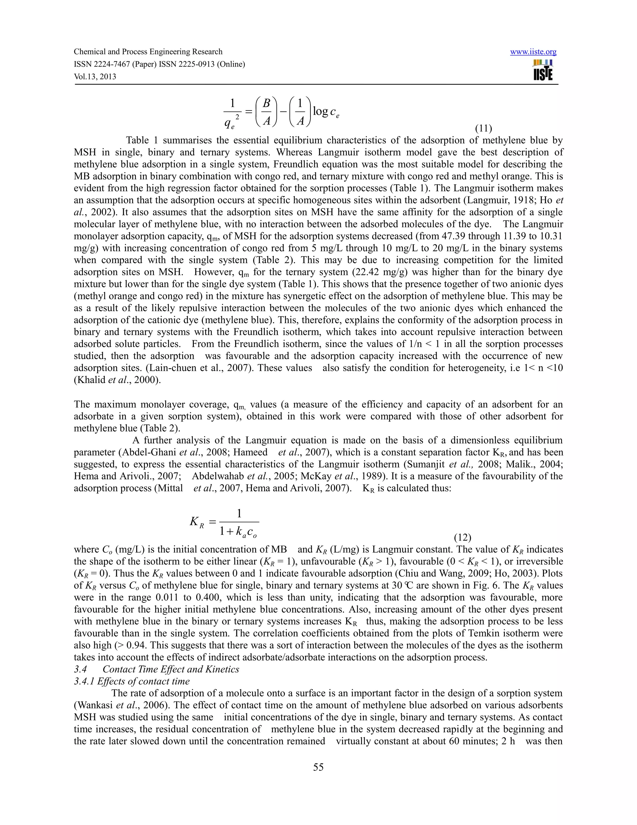 Chemical and Process Engineering Research www.iiste.org
ISSN 2224-7467 (Paper) ISSN 2225-0913 (Online)
Vol.13, 2013
55
e
e
c
AA
B
q
log
11
2 












(11)
Table 1 summarises the essential equilibrium characteristics of the adsorption of methylene blue by
MSH in single, binary and ternary systems. Whereas Langmuir isotherm model gave the best description of
methylene blue adsorption in a single system, Freundlich equation was the most suitable model for describing the
MB adsorption in binary combination with congo red, and ternary mixture with congo red and methyl orange. This is
evident from the high regression factor obtained for the sorption processes (Table 1). The Langmuir isotherm makes
an assumption that the adsorption occurs at specific homogeneous sites within the adsorbent (Langmuir, 1918; Ho et
al., 2002). It also assumes that the adsorption sites on MSH have the same affinity for the adsorption of a single
molecular layer of methylene blue, with no interaction between the adsorbed molecules of the dye. The Langmuir
monolayer adsorption capacity, qm, of MSH for the adsorption systems decreased (from 47.39 through 11.39 to 10.31
mg/g) with increasing concentration of congo red from 5 mg/L through 10 mg/L to 20 mg/L in the binary systems
when compared with the single system (Table 2). This may be due to increasing competition for the limited
adsorption sites on MSH. However, qm for the ternary system (22.42 mg/g) was higher than for the binary dye
mixture but lower than for the single dye system (Table 1). This shows that the presence together of two anionic dyes
(methyl orange and congo red) in the mixture has synergetic effect on the adsorption of methylene blue. This may be
as a result of the likely repulsive interaction between the molecules of the two anionic dyes which enhanced the
adsorption of the cationic dye (methylene blue). This, therefore, explains the conformity of the adsorption process in
binary and ternary systems with the Freundlich isotherm, which takes into account repulsive interaction between
adsorbed solute particles. From the Freundlich isotherm, since the values of 1/n < 1 in all the sorption processes
studied, then the adsorption was favourable and the adsorption capacity increased with the occurrence of new
adsorption sites. (Lain-chuen et al., 2007). These values also satisfy the condition for heterogeneity, i.e 1< n <10
(Khalid et al., 2000).
The maximum monolayer coverage, qm, values (a measure of the efficiency and capacity of an adsorbent for an
adsorbate in a given sorption system), obtained in this work were compared with those of other adsorbent for
methylene blue (Table 2).
A further analysis of the Langmuir equation is made on the basis of a dimensionless equilibrium
parameter (Abdel-Ghani et al., 2008; Hameed et al., 2007), which is a constant separation factor KR, and has been
suggested, to express the essential characteristics of the Langmuir isotherm (Sumanjit et al., 2008; Malik., 2004;
Hema and Arivoli., 2007; Abdelwahab et al., 2005; McKay et al., 1989). It is a measure of the favourability of the
adsorption process (Mittal et al., 2007, Hema and Arivoli, 2007). KR is calculated thus:
oa
R
ck
K


1
1
(12)
where Co (mg/L) is the initial concentration of MB and KR (L/mg) is Langmuir constant. The value of KR indicates
the shape of the isotherm to be either linear (KR = 1), unfavourable (KR > 1), favourable (0 < KR < 1), or irreversible
(KR = 0). Thus the KR values between 0 and 1 indicate favourable adsorption (Chiu and Wang, 2009; Ho, 2003). Plots
of KR versus Co of methylene blue for single, binary and ternary systems at 30°C are shown in Fig. 6. The KR values
were in the range 0.011 to 0.400, which is less than unity, indicating that the adsorption was favourable, more
favourable for the higher initial methylene blue concentrations. Also, increasing amount of the other dyes present
with methylene blue in the binary or ternary systems increases KR thus, making the adsorption process to be less
favourable than in the single system. The correlation coefficients obtained from the plots of Temkin isotherm were
also high (> 0.94. This suggests that there was a sort of interaction between the molecules of the dyes as the isotherm
takes into account the effects of indirect adsorbate/adsorbate interactions on the adsorption process.
3.4 Contact Time Effect and Kinetics
3.4.1 Effects of contact time
The rate of adsorption of a molecule onto a surface is an important factor in the design of a sorption system
(Wankasi et al., 2006). The effect of contact time on the amount of methylene blue adsorbed on various adsorbents
MSH was studied using the same initial concentrations of the dye in single, binary and ternary systems. As contact
time increases, the residual concentration of methylene blue in the system decreased rapidly at the beginning and
the rate later slowed down until the concentration remained virtually constant at about 60 minutes; 2 h was then
 