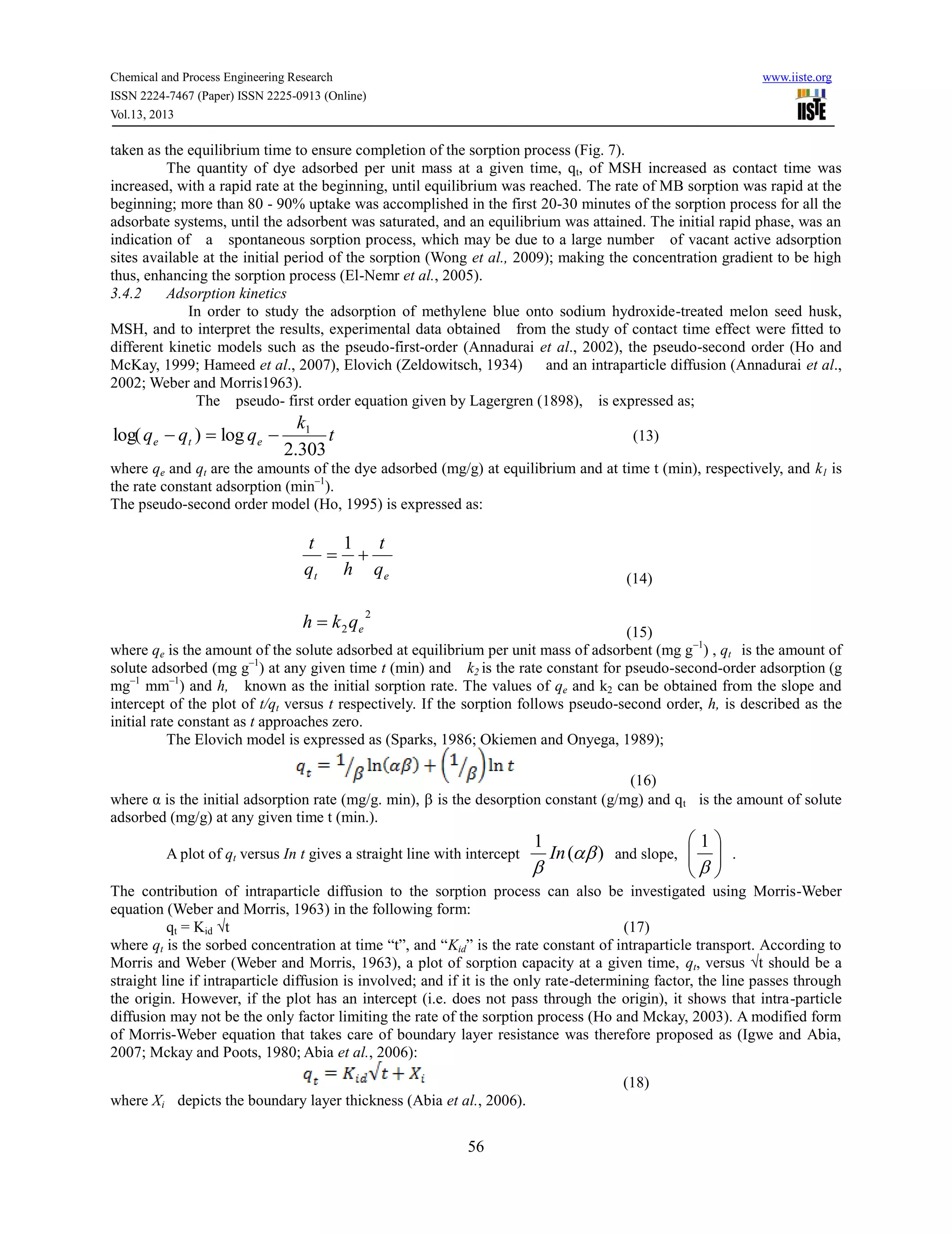Chemical and Process Engineering Research www.iiste.org
ISSN 2224-7467 (Paper) ISSN 2225-0913 (Online)
Vol.13, 2013
56
taken as the equilibrium time to ensure completion of the sorption process (Fig. 7).
The quantity of dye adsorbed per unit mass at a given time, qt, of MSH increased as contact time was
increased, with a rapid rate at the beginning, until equilibrium was reached. The rate of MB sorption was rapid at the
beginning; more than 80 - 90% uptake was accomplished in the first 20-30 minutes of the sorption process for all the
adsorbate systems, until the adsorbent was saturated, and an equilibrium was attained. The initial rapid phase, was an
indication of a spontaneous sorption process, which may be due to a large number of vacant active adsorption
sites available at the initial period of the sorption (Wong et al., 2009); making the concentration gradient to be high
thus, enhancing the sorption process (El-Nemr et al., 2005).
3.4.2 Adsorption kinetics
In order to study the adsorption of methylene blue onto sodium hydroxide-treated melon seed husk,
MSH, and to interpret the results, experimental data obtained from the study of contact time effect were fitted to
different kinetic models such as the pseudo-first-order (Annadurai et al., 2002), the pseudo-second order (Ho and
McKay, 1999; Hameed et al., 2007), Elovich (Zeldowitsch, 1934) and an intraparticle diffusion (Annadurai et al.,
2002; Weber and Morris1963).
The pseudo- first order equation given by Lagergren (1898), is expressed as;
t
k
qqq ete
303.2
log)log( 1
 (13)
where qe and qt are the amounts of the dye adsorbed (mg/g) at equilibrium and at time t (min), respectively, and k1 is
the rate constant adsorption (min–1
).
The pseudo-second order model (Ho, 1995) is expressed as:
et q
t
hq
t

1
(14)
2
2 eqkh 
(15)
where qe is the amount of the solute adsorbed at equilibrium per unit mass of adsorbent (mg g–1
) , qt is the amount of
solute adsorbed (mg g–1
) at any given time t (min) and k2 is the rate constant for pseudo-second-order adsorption (g
mg–1
mm–1
) and h, known as the initial sorption rate. The values of qe and k2 can be obtained from the slope and
intercept of the plot of t/qt versus t respectively. If the sorption follows pseudo-second order, h, is described as the
initial rate constant as t approaches zero.
The Elovich model is expressed as (Sparks, 1986; Okiemen and Onyega, 1989);
(16)
where α is the initial adsorption rate (mg/g. min),  is the desorption constant (g/mg) and qt is the amount of solute
adsorbed (mg/g) at any given time t (min.).
A plot of qt versus In t gives a straight line with intercept )(
1


In and slope, 






1
.
The contribution of intraparticle diffusion to the sorption process can also be investigated using Morris-Weber
equation (Weber and Morris, 1963) in the following form:
qt = Kid √t (17)
where qt is the sorbed concentration at time “t”, and “Kid” is the rate constant of intraparticle transport. According to
Morris and Weber (Weber and Morris, 1963), a plot of sorption capacity at a given time, qt, versus √t should be a
straight line if intraparticle diffusion is involved; and if it is the only rate-determining factor, the line passes through
the origin. However, if the plot has an intercept (i.e. does not pass through the origin), it shows that intra-particle
diffusion may not be the only factor limiting the rate of the sorption process (Ho and Mckay, 2003). A modified form
of Morris-Weber equation that takes care of boundary layer resistance was therefore proposed as (Igwe and Abia,
2007; Mckay and Poots, 1980; Abia et al., 2006):
(18)
where Xi depicts the boundary layer thickness (Abia et al., 2006).
 