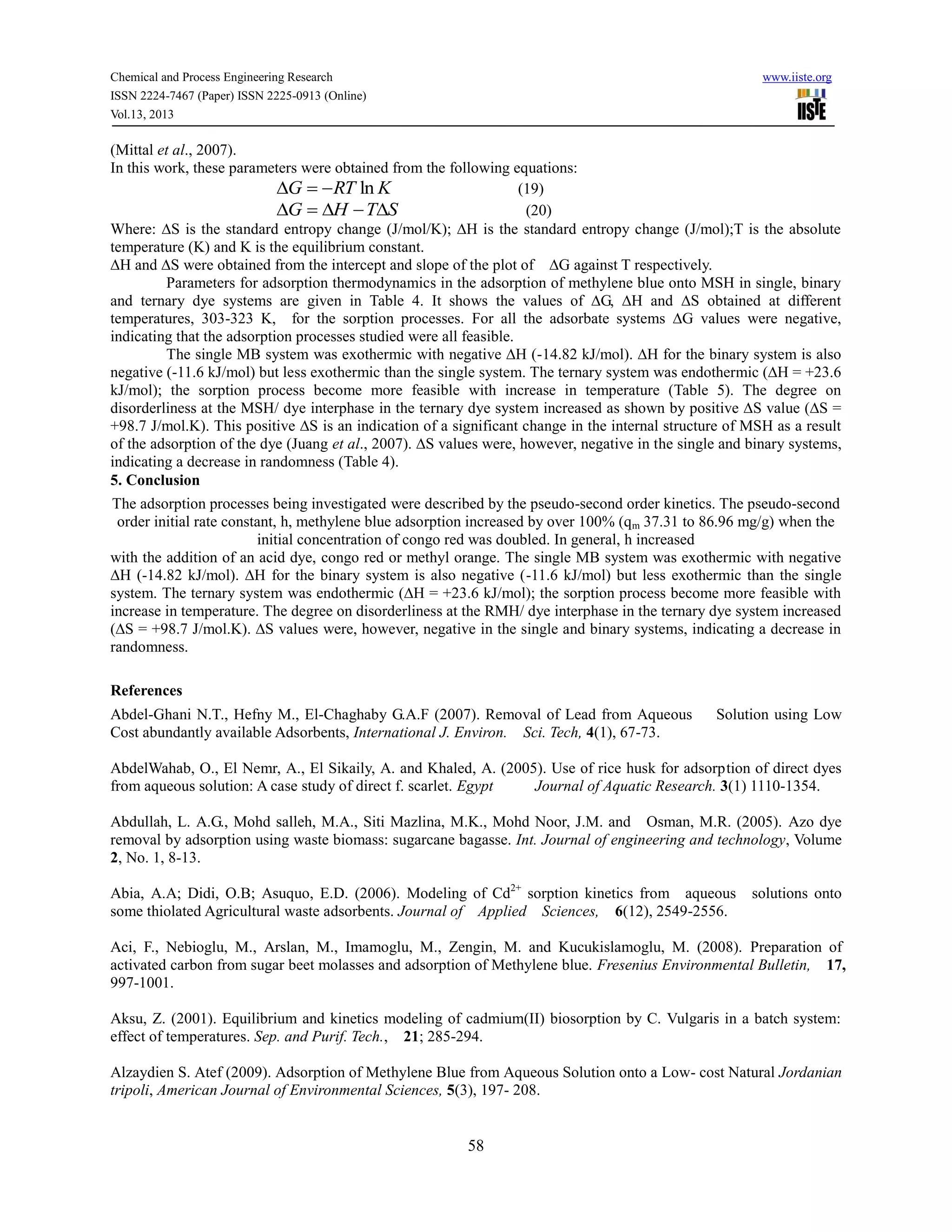 Chemical and Process Engineering Research www.iiste.org
ISSN 2224-7467 (Paper) ISSN 2225-0913 (Online)
Vol.13, 2013
58
(Mittal et al., 2007).
In this work, these parameters were obtained from the following equations:
KRTG ln (19)
STHG  (20)
Where: ∆S is the standard entropy change (J/mol/K); ∆H is the standard entropy change (J/mol);T is the absolute
temperature (K) and K is the equilibrium constant.
∆H and ∆S were obtained from the intercept and slope of the plot of ∆G against T respectively.
Parameters for adsorption thermodynamics in the adsorption of methylene blue onto MSH in single, binary
and ternary dye systems are given in Table 4. It shows the values of ∆G, ∆H and ∆S obtained at different
temperatures, 303-323 K, for the sorption processes. For all the adsorbate systems ∆G values were negative,
indicating that the adsorption processes studied were all feasible.
The single MB system was exothermic with negative ∆H (-14.82 kJ/mol). ∆H for the binary system is also
negative (-11.6 kJ/mol) but less exothermic than the single system. The ternary system was endothermic (∆H = +23.6
kJ/mol); the sorption process become more feasible with increase in temperature (Table 5). The degree on
disorderliness at the MSH/ dye interphase in the ternary dye system increased as shown by positive ∆S value (∆S =
+98.7 J/mol.K). This positive ∆S is an indication of a significant change in the internal structure of MSH as a result
of the adsorption of the dye (Juang et al., 2007). ∆S values were, however, negative in the single and binary systems,
indicating a decrease in randomness (Table 4).
5. Conclusion
The adsorption processes being investigated were described by the pseudo-second order kinetics. The pseudo-second
order initial rate constant, h, methylene blue adsorption increased by over 100% (qm 37.31 to 86.96 mg/g) when the
initial concentration of congo red was doubled. In general, h increased
with the addition of an acid dye, congo red or methyl orange. The single MB system was exothermic with negative
∆H (-14.82 kJ/mol). ∆H for the binary system is also negative (-11.6 kJ/mol) but less exothermic than the single
system. The ternary system was endothermic (∆H = +23.6 kJ/mol); the sorption process become more feasible with
increase in temperature. The degree on disorderliness at the RMH/ dye interphase in the ternary dye system increased
(∆S = +98.7 J/mol.K). ∆S values were, however, negative in the single and binary systems, indicating a decrease in
randomness.
References
Abdel-Ghani N.T., Hefny M., El-Chaghaby G.A.F (2007). Removal of Lead from Aqueous Solution using Low
Cost abundantly available Adsorbents, International J. Environ. Sci. Tech, 4(1), 67-73.
AbdelWahab, O., El Nemr, A., El Sikaily, A. and Khaled, A. (2005). Use of rice husk for adsorption of direct dyes
from aqueous solution: A case study of direct f. scarlet. Egypt Journal of Aquatic Research. 3(1) 1110-1354.
Abdullah, L. A.G., Mohd salleh, M.A., Siti Mazlina, M.K., Mohd Noor, J.M. and Osman, M.R. (2005). Azo dye
removal by adsorption using waste biomass: sugarcane bagasse. Int. Journal of engineering and technology, Volume
2, No. 1, 8-13.
Abia, A.A; Didi, O.B; Asuquo, E.D. (2006). Modeling of Cd2+
sorption kinetics from aqueous solutions onto
some thiolated Agricultural waste adsorbents. Journal of Applied Sciences, 6(12), 2549-2556.
Aci, F., Nebioglu, M., Arslan, M., Imamoglu, M., Zengin, M. and Kucukislamoglu, M. (2008). Preparation of
activated carbon from sugar beet molasses and adsorption of Methylene blue. Fresenius Environmental Bulletin, 17,
997-1001.
Aksu, Z. (2001). Equilibrium and kinetics modeling of cadmium(II) biosorption by C. Vulgaris in a batch system:
effect of temperatures. Sep. and Purif. Tech., 21; 285-294.
Alzaydien S. Atef (2009). Adsorption of Methylene Blue from Aqueous Solution onto a Low- cost Natural Jordanian
tripoli, American Journal of Environmental Sciences, 5(3), 197- 208.
 