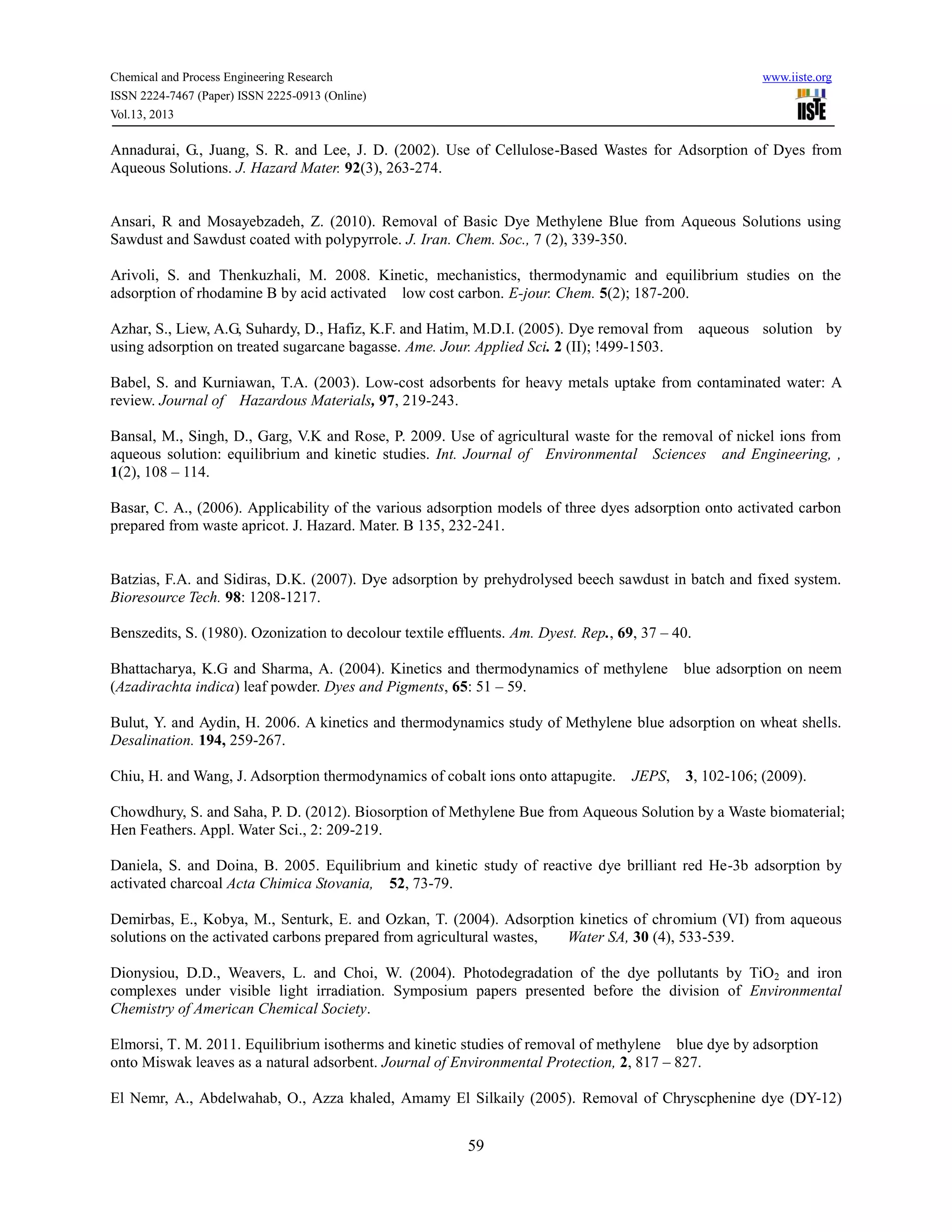 Chemical and Process Engineering Research www.iiste.org
ISSN 2224-7467 (Paper) ISSN 2225-0913 (Online)
Vol.13, 2013
59
Annadurai, G., Juang, S. R. and Lee, J. D. (2002). Use of Cellulose-Based Wastes for Adsorption of Dyes from
Aqueous Solutions. J. Hazard Mater. 92(3), 263-274.
Ansari, R and Mosayebzadeh, Z. (2010). Removal of Basic Dye Methylene Blue from Aqueous Solutions using
Sawdust and Sawdust coated with polypyrrole. J. Iran. Chem. Soc., 7 (2), 339-350.
Arivoli, S. and Thenkuzhali, M. 2008. Kinetic, mechanistics, thermodynamic and equilibrium studies on the
adsorption of rhodamine B by acid activated low cost carbon. E-jour. Chem. 5(2); 187-200.
Azhar, S., Liew, A.G, Suhardy, D., Hafiz, K.F. and Hatim, M.D.I. (2005). Dye removal from aqueous solution by
using adsorption on treated sugarcane bagasse. Ame. Jour. Applied Sci. 2 (II); !499-1503.
Babel, S. and Kurniawan, T.A. (2003). Low-cost adsorbents for heavy metals uptake from contaminated water: A
review. Journal of Hazardous Materials, 97, 219-243.
Bansal, M., Singh, D., Garg, V.K and Rose, P. 2009. Use of agricultural waste for the removal of nickel ions from
aqueous solution: equilibrium and kinetic studies. Int. Journal of Environmental Sciences and Engineering, ,
1(2), 108 – 114.
Basar, C. A., (2006). Applicability of the various adsorption models of three dyes adsorption onto activated carbon
prepared from waste apricot. J. Hazard. Mater. B 135, 232-241.
Batzias, F.A. and Sidiras, D.K. (2007). Dye adsorption by prehydrolysed beech sawdust in batch and fixed system.
Bioresource Tech. 98: 1208-1217.
Benszedits, S. (1980). Ozonization to decolour textile effluents. Am. Dyest. Rep., 69, 37 – 40.
Bhattacharya, K.G and Sharma, A. (2004). Kinetics and thermodynamics of methylene blue adsorption on neem
(Azadirachta indica) leaf powder. Dyes and Pigments, 65: 51 – 59.
Bulut, Y. and Aydin, H. 2006. A kinetics and thermodynamics study of Methylene blue adsorption on wheat shells.
Desalination. 194, 259-267.
Chiu, H. and Wang, J. Adsorption thermodynamics of cobalt ions onto attapugite. JEPS, 3, 102-106; (2009).
Chowdhury, S. and Saha, P. D. (2012). Biosorption of Methylene Bue from Aqueous Solution by a Waste biomaterial;
Hen Feathers. Appl. Water Sci., 2: 209-219.
Daniela, S. and Doina, B. 2005. Equilibrium and kinetic study of reactive dye brilliant red He-3b adsorption by
activated charcoal Acta Chimica Stovania, 52, 73-79.
Demirbas, E., Kobya, M., Senturk, E. and Ozkan, T. (2004). Adsorption kinetics of chromium (VI) from aqueous
solutions on the activated carbons prepared from agricultural wastes, Water SA, 30 (4), 533-539.
Dionysiou, D.D., Weavers, L. and Choi, W. (2004). Photodegradation of the dye pollutants by TiO2 and iron
complexes under visible light irradiation. Symposium papers presented before the division of Environmental
Chemistry of American Chemical Society.
Elmorsi, T. M. 2011. Equilibrium isotherms and kinetic studies of removal of methylene blue dye by adsorption
onto Miswak leaves as a natural adsorbent. Journal of Environmental Protection, 2, 817 – 827.
El Nemr, A., Abdelwahab, O., Azza khaled, Amamy El Silkaily (2005). Removal of Chryscphenine dye (DY-12)
 