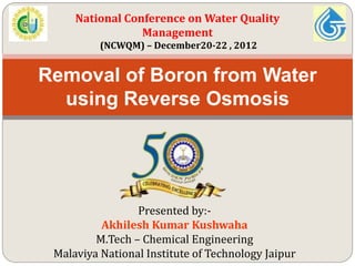 Presented by:-
Akhilesh Kumar Kushwaha
M.Tech – Chemical Engineering
Malaviya National Institute of Technology Jaipur
Removal of Boron from Water
using Reverse Osmosis
National Conference on Water Quality
Management
(NCWQM) – December20-22 , 2012
 