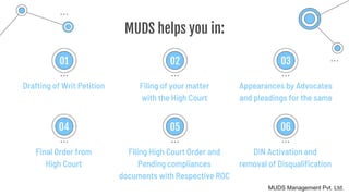 MUDS helps you in:
Drafting of Writ Petition
01
Filing of your matter
with the High Court
02
Appearances by Advocates
and pleadings for the same
03
Final Order from
High Court
04
Filing High Court Order and
Pending compliances
documents with Respective ROC
05
DIN Activation and
removal of Disqualification
06
MUDS Management Pvt. Ltd.
 