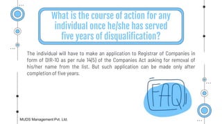 What is the course of action for any
individual once he/she has served
five years of disqualification?
The individual will have to make an application to Registrar of Companies in
form of DIR-10 as per rule 14(5) of the Companies Act asking for removal of
his/her name from the list. But such application can be made only after
completion of five years.
MUDS Management Pvt. Ltd.
 
