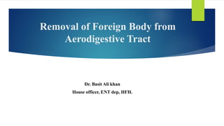 Removal of Foreign Body from
Aerodigestive Tract
Dr. Basit Ali khan
House officer, ENT dep, HFH.
 