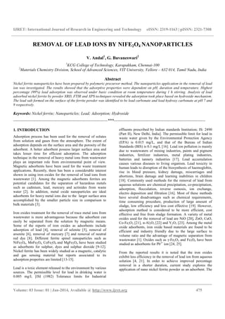 IJRET: International Journal of Research in Engineering and Technology eISSN: 2319-1163 | pISSN: 2321-7308
__________________________________________________________________________________________
Volume: 03 Issue: 01 | Jan-2014, Available @ http://www.ijret.org 475
REMOVAL OF LEAD IONS BY NIFE2O4 NANOPARTICLES
V. Andal1
, G. Buvaneswari2
1
KCG College of Technology, Karapakkam, Chennai-100
2
Materials Chemistry Division, School of Advanced Sciences, VIT University, Vellore – 632 014, Tamil Nadu, India
Abstract
Nickel ferrite nanoparticles have been prepared by polymeric precursor method. The nanoparticles application in the removal of lead
ion was investigated. The results showed that the adsorptive properties were dependent on pH, duration and temperature. Highest
percentage (99%) lead adsorption was observed under basic condition at room temperature during 1 h stirring. Analysis of lead
adsorbed nickel ferrite by powder XRD, FTIR and XPS techniques revealed the adsorption took place based on hydroxide mechanism.
The lead salt formed on the surface of the ferrite powder was identified to be lead carbonate and lead hydroxy carbonate at pH 7 and
9 respectively.
Keywords: Nickel ferrite; Nanoparticles; Lead; Adsorption; Hydroxide
----------------------------------------------------------------------***--------------------------------------------------------------------
1. INTRODUCTION
Adsorption process has been used for the removal of solutes
from solution and gases from the atmosphere. The extent of
adsorption depends on the surface area and the porosity of the
adsorbent. A better adsorbent possess larger surface area and
takes lesser time for efficient adsorption. The adsorption
technique in the removal of heavy metal ions from wastewater
plays an important role from environmental point of view.
Magnetic adsorbents have been used for the waste treatment
applications. Recently, there has been a considerable interest
shown in using iron oxides for the removal of lead ions from
wastewater [1]. Among the magnetic adsorbents ferrites are
potential candidates for the separation of hazardous metals
such as cadmium, lead, mercury and actinides from waste
water [2]. In addition, metal oxide nanoparticles are ideal
adsorbents for heavy metal ions due to the larger surface area
accomplished by the smaller particle size in comparison to
bulk materials [3].
Iron oxides treatment for the removal of trace metal ions from
wastewater is more advantageous because the adsorbent can
easily be separated from the solution by magnetic means.
Some of the reports of iron oxides as adsorbents include
adsorption of lead [4], removal of selenite [5], removal of
arsenite [6], removal of mercury [7] and removal of neutral
red dye [8]. Different ferrite spinel nanoparticles such as
NiFe2O4, MnFe2O4, CoFe2O4 and MgFe2O4 have been studied
as adsorbents for sulphur, dyes and sulphur dioxide [9-12].
Nickel ferrite has been widely studied as a magnetic, catalytic
and gas sensing material but reports associated to its
adsorption properties are limited [13-15].
Lead is a toxic element released to the environment by various
sources. The permissible level for lead in drinking water is
0.005 mg/L [ISI (1982) Tolerance limits for Industrial
effluents prescribed by Indian standards Institution; IS: 2490
(Part II), New Delhi, India]. The permissible limit for lead in
waste water given by the Environmental Protection Agency
(EPA) is 0.015 mg/L, and that of the Bureau of Indian
Standards (BIS) is 0.1 mg/L [16]. Lead ion pollution is mainly
due to wastewaters of mining industries, paints and pigment
industries, fertilizer industries, metal plating industries,
batteries and tannery industries [17]. Lead accumulation
causes various diseases to living organism. Lead toxicity in
human leads to disruption of the biosynthesis of haemoglobin,
rise in blood pressure, kidney damage, miscarriages and
abortions, brain damage and learning inabilities in children
[18]. Commonly used methods for the removal of lead from
aqueous solutions are chemical precipitation, co-precipitation,
adsorption, flocculation, reverse osmosis, ion exchange,
electro deposition and filtration [16]. Most of these methods
have several disadvantages such as chemical requirements,
time consuming procedure, production of large amount of
sludge, low efficiency and less cost effective [19]. However,
adsorption method is considered to be more efficient, cost
effective and free from sludge formation. A variety of metal
oxides used for the removal of lead are NiO [20], ZnO, CuO,
Co-Fe2O3 [21], α-Al2O3 [22] and Y2O3 [23]. Among the metal
oxide adsorbents, iron oxide based materials are found to be
efficient and industry friendly due to the large surface to
volume ratio and the advantage of magnetic separation from
wastewater [1]. Oxides such as γ-Fe2O3 and Fe3O4 have been
studied as adsorbents for Pb2+
ion [24, 25].
From the reported results it is noted that the iron oxides
exhibit less efficiency in the removal of lead ion from aqueous
solution [4, 21]. In order to achieve improved percentage
removal in a shorter duration, current study explores the
application of nano nickel ferrite powder as an adsorbent. The
 