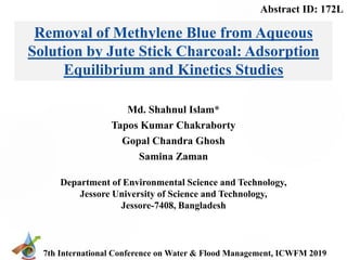 7th International Conference on Water & Flood Management, ICWFM 2019
Md. Shahnul Islam*
Tapos Kumar Chakraborty
Gopal Chandra Ghosh
Samina Zaman
Removal of Methylene Blue from Aqueous
Solution by Jute Stick Charcoal: Adsorption
Equilibrium and Kinetics Studies
Department of Environmental Science and Technology,
Jessore University of Science and Technology,
Jessore-7408, Bangladesh
Abstract ID: 172L
 