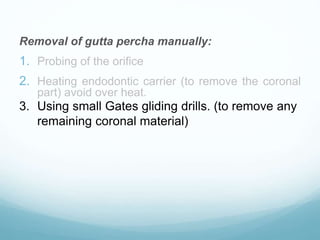 Removal of gutta percha manually:
1. Probing of the orifice
2. Heating endodontic carrier (to remove the coronal
part) avoid over heat.
3. Using small Gates gliding drills. (to remove any
remaining coronal material)
 