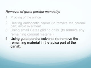 Removal of gutta percha manually:
1. Probing of the orifice
2. Heating endodontic carrier (to remove the coronal
part) avoid over heat.
3. Using small Gates gliding drills. (to remove any
remaining coronal material)
4. Using gutta percha solvents (to remove the
remaining material in the apica part of the
canal).
 