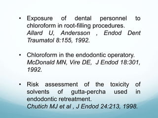 • Exposure of dental personnel to
chloroform in root-filling procedures.
Allard U, Andersson , Endod Dent
Traumatol 8:155, 1992.
• Chloroform in the endodontic operatory.
McDonald MN, Vire DE, J Endod 18:301,
1992.
• Risk assessment of the toxicity of
solvents of gutta-percha used in
endodontic retreatment.
Chutich MJ et al , J Endod 24:213, 1998.
 