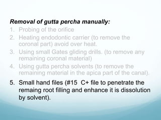 Removal of gutta percha manually:
1. Probing of the orifice
2. Heating endodontic carrier (to remove the
coronal part) avoid over heat.
3. Using small Gates gliding drills. (to remove any
remaining coronal material)
4. Using gutta percha solvents (to remove the
remaining material in the apica part of the canal).
5. Small hand files (#15 C+ file to penetrate the
remaing root filling and enhance it is dissolution
by solvent).
 