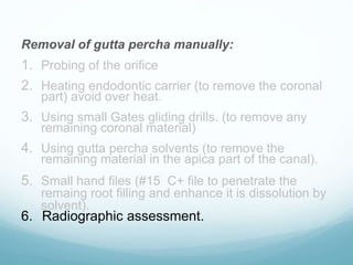 Removal of gutta percha manually:
1. Probing of the orifice
2. Heating endodontic carrier (to remove the coronal
part) avoid over heat.
3. Using small Gates gliding drills. (to remove any
remaining coronal material)
4. Using gutta percha solvents (to remove the
remaining material in the apica part of the canal).
5. Small hand files (#15 C+ file to penetrate the
remaing root filling and enhance it is dissolution by
solvent).
6. Radiographic assessment.
 