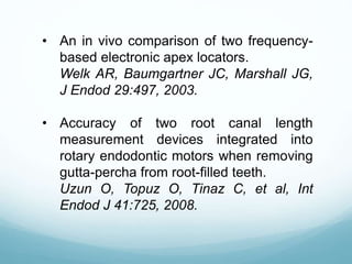• An in vivo comparison of two frequency-
based electronic apex locators.
Welk AR, Baumgartner JC, Marshall JG,
J Endod 29:497, 2003.
• Accuracy of two root canal length
measurement devices integrated into
rotary endodontic motors when removing
gutta-percha from root-filled teeth.
Uzun O, Topuz O, Tinaz C, et al, Int
Endod J 41:725, 2008.
 