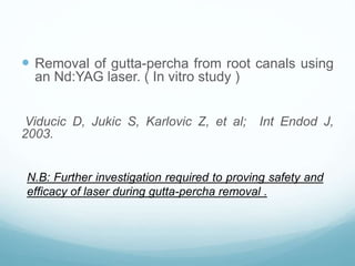  Removal of gutta-percha from root canals using
an Nd:YAG laser. ( In vitro study )
Viducic D, Jukic S, Karlovic Z, et al; Int Endod J,
2003.
N.B: Further investigation required to proving safety and
efficacy of laser during gutta-percha removal .
 