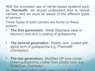 With the increased use of carrier-based systems such
as Thermafill we should understand how to retreat
carriers, and we must be aware of the different types
of carriers
Three Types of solid carriers are found on these
system:
• The first generation: Metal (Stainless steel or
titanium) core and a coating of guttapercha
• The second generation: Plastic core coated with
alpha form of guttapercha e.g. Thermafill
(Dentsplay)
• The last generation: Modified GP core (cross
linked guttapercha ) rather than plastic core e.g.
GuttaCore (Dentsply).
 