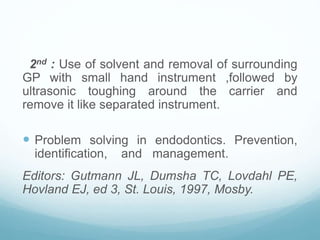2nd : Use of solvent and removal of surrounding
GP with small hand instrument ,followed by
ultrasonic toughing around the carrier and
remove it like separated instrument.
 Problem solving in endodontics. Prevention,
identification, and management.
Editors: Gutmann JL, Dumsha TC, Lovdahl PE,
Hovland EJ, ed 3, St. Louis, 1997, Mosby.
 