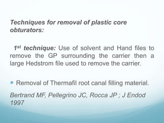 Techniques for removal of plastic core
obturators:
1st technique: Use of solvent and Hand files to
remove the GP surrounding the carrier then a
large Hedstrom file used to remove the carrier.
 Removal of Thermafil root canal filling material.
Bertrand MF, Pellegrino JC, Rocca JP ; J Endod
1997
 