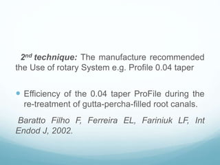2nd technique: The manufacture recommended
the Use of rotary System e.g. Profile 0.04 taper
 Efficiency of the 0.04 taper ProFile during the
re-treatment of gutta-percha-filled root canals.
Baratto Filho F, Ferreira EL, Fariniuk LF, Int
Endod J, 2002.
 