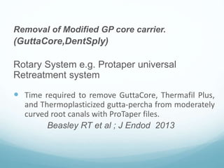 Removal of Modified GP core carrier.
(GuttaCore,DentSply)
Rotary System e.g. Protaper universal
Retreatment system
 Time required to remove GuttaCore, Thermafil Plus,
and Thermoplasticized gutta-percha from moderately
curved root canals with ProTaper files.
Beasley RT et al ; J Endod 2013
 