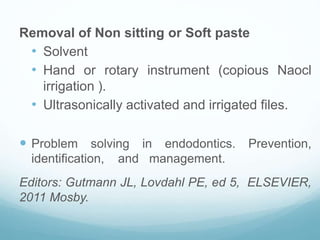 Removal of Non sitting or Soft paste
• Solvent
• Hand or rotary instrument (copious Naocl
irrigation ).
• Ultrasonically activated and irrigated files.
 Problem solving in endodontics. Prevention,
identification, and management.
Editors: Gutmann JL, Lovdahl PE, ed 5, ELSEVIER,
2011 Mosby.
 