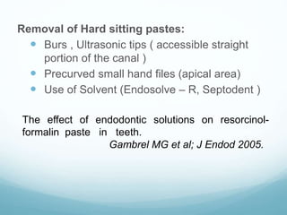 Removal of Hard sitting pastes:
 Burs , Ultrasonic tips ( accessible straight
portion of the canal )
 Precurved small hand files (apical area)
 Use of Solvent (Endosolve – R, Septodent )
The effect of endodontic solutions on resorcinol-
formalin paste in teeth.
Gambrel MG et al; J Endod 2005.
 