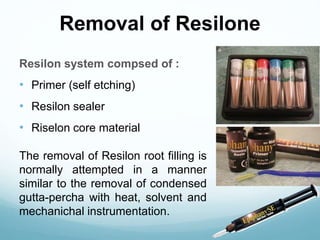 Removal of Resilone
Resilon system compsed of :
• Primer (self etching)
• Resilon sealer
• Riselon core material
The removal of Resilon root filling is
normally attempted in a manner
similar to the removal of condensed
gutta-percha with heat, solvent and
mechanichal instrumentation.
 