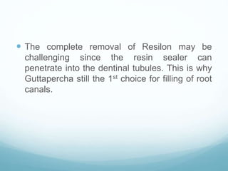  The complete removal of Resilon may be
challenging since the resin sealer can
penetrate into the dentinal tubules. This is why
Guttapercha still the 1st choice for filling of root
canals.
 