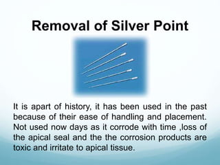 Removal of Silver Point
It is apart of history, it has been used in the past
because of their ease of handling and placement.
Not used now days as it corrode with time ,loss of
the apical seal and the the corrosion products are
toxic and irritate to apical tissue.
 