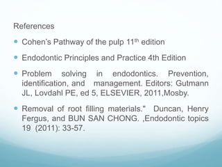 References
 Cohen’s Pathway of the pulp 11th edition
 Endodontic Principles and Practice 4th Edition
 Problem solving in endodontics. Prevention,
identification, and management. Editors: Gutmann
JL, Lovdahl PE, ed 5, ELSEVIER, 2011,Mosby.
 Removal of root filling materials." Duncan, Henry
Fergus, and BUN SAN CHONG. ,Endodontic topics
19 (2011): 33-57.
 