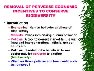 REMOVAL OF PERVERSE ECONOMIC
INCENTIVES TO CONSERVE
BIODIVERSITY
 Introduction
– Economics: Human behavior and loss of
biodiversity
– Markets: Prices influencing human behavior
– Policies: A tool to correct market failure viz:
intra and intergenerational, ethnic, gender
equity etc.
– Policies intended to be beneficial to one
sector may be perverse to another
(biodiversity)
– What are those policies and how could such
be removed?
 