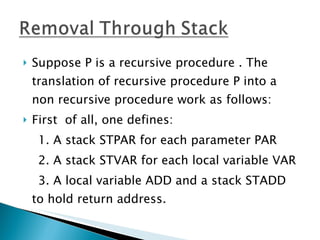 Suppose P is a recursive procedure . The translation of recursive procedure P into a non recursive procedure work as follows: First  of all, one defines: 1. A stack STPAR for each parameter PAR 2. A stack STVAR for each local variable VAR 3. A local variable ADD and a stack STADD to hold return address. 