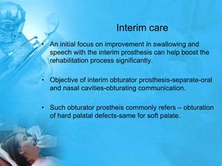 Interim careAn initial focus on improvement in swallowing and speech with the interim prosthesis can help boost the rehabilitation process significantly.Objective of interim obturator prosthesis-separate-oral and nasal cavities-obturating communication.Such obturatorprostheis commonly refers – obturation of hard palatal defects-same for soft palate.