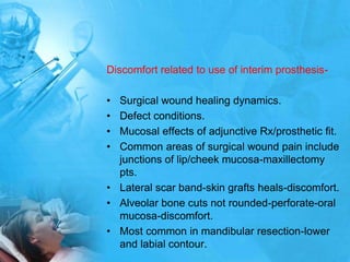 Discomfort related to use of interim prosthesis-Surgical wound healing dynamics.Defect conditions.Mucosal effects of adjunctive Rx/prosthetic fit.Common areas of surgical wound pain include junctions of lip/cheek mucosa-maxillectomy pts.Lateral scar band-skin grafts heals-discomfort.Alveolar bone cuts not rounded-perforate-oral mucosa-discomfort.Most common in mandibular resection-lower and labial contour.