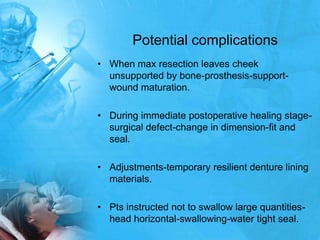 Potential complicationsWhen max resection leaves cheek unsupported by bone-prosthesis-support-wound maturation.During immediate postoperative healing stage-surgical defect-change in dimension-fit and seal.Adjustments-temporary resilient denture lining materials.Pts instructed not to swallow large quantities-head horizontal-swallowing-water tight seal.