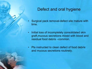 Defect and oral hygieneSurgical pack removal-defect site mature with time.Initial loss of incompletely consolidated skin graft,mucous secretions mixed with blood and residual food debris –common.Pts instructed to clean defect of food debris and mucous secretions routinely.