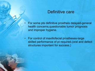 Definitive careFor some pts definitive prostheis delayed-general health concerns,questionable tumor prognosis and improper hygiene.For control of maxillofacial prostheses-large skilled performance of pt required.(oral and defect structures important for success.)