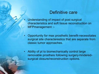Definitive careUnderstanding of impact of post surgical characteristics and soft tissue reconstruction on MFPmanagement :-Opportunity for max prosthetic benefit-necessitates surgical site characteresticsthat are separate from classic tumor approaches.Ability of pt to biomechanically control large removable prostheis following surgery-hindered-surgical closure/reconstruction options.