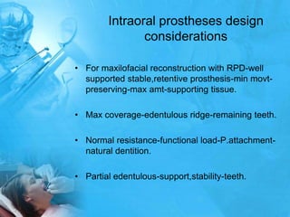 Intraoral prostheses design considerationsFor maxilofacialreconstruction with RPD-well supported stable,retentive prosthesis-min movt-preserving-max amt-supporting tissue.Max coverage-edentulous ridge-remaining teeth.Normal resistance-functional load-P.attachment-natural dentition.Partial edentulous-support,stability-teeth.