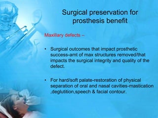 Surgical preservation for prosthesis benefitMaxillary defects –Surgical outcomes that impact prosthetic success-amt of max structures removed/that impacts the surgical integrity and quality of the defect.For hard/soft palate-restoration of physical separation of oral and nasal cavities-mastication ,deglutition,speech & facial contour.