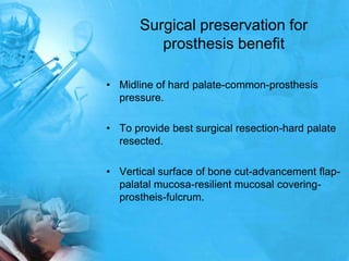 Surgical preservation for prosthesis benefitMidline of hard palate-common-prosthesis pressure.To provide best surgical resection-hard palate resected.Vertical surface of bone cut-advancement flap-palatal mucosa-resilient mucosal covering-prostheis-fulcrum.