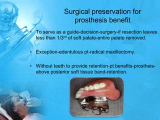 Surgical preservation for prosthesis benefitTo serve as a guide-decision-surgery-if resection leaves less than 1/3rd of soft palate-entire palate removed.Exception-edentulous pt-radical maxillectomy.Without teeth to provide retention-pt benefits-prostheis-above posterior soft tissue band-retention.
