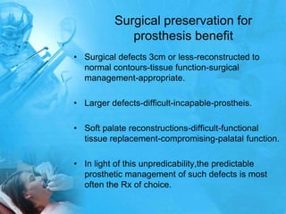 Surgical preservation for prosthesis benefitSurgical defects 3cm or less-reconstructed to normal contours-tissue function-surgical management-appropriate.Larger defects-difficult-incapable-prostheis.Soft palate reconstructions-difficult-functional tissue replacement-compromising-palatal function.In light of this unpredicability,the predictable prosthetic management of such defects is most often the Rx of choice.