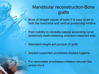 Mandibular reconstruction-Bone graftsBcos of straight nature of bone it is easy to err in both the horizontal and vertical positioning-midline.Post inability to recreate natural ascending curve posteriorly-teeth-restoring occlusion-resected side.Mismatch-height-ant junction of graft.Implant supported prosthesis-implant hygiene.For removable prostheses-irritation-fulcrum like action-movt.