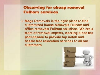 Observing for cheap removal
Fulham services
Mega Removals is the right place to find
customized house removals Fulham and
office removals Fulham solutions. We are a
team of removal experts, working since the
past decade to provide top notch and
hassle free relocation services to all our
customers.
