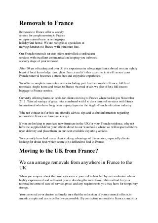 Removals to France
Removals to France offer a weekly
service for people moving to France
on a permanent basis or setting up a
holiday/2nd home. We are recognised specialists at
moving furniture to France with minimum fuss.

Our French removals service offers unrivalled coordination
services with excellent communication keeping you informed
at every stage of your removal.

After 70 yrs of trading and over 30 yrs experience in relocating clients abroad we can rightly
boast of local knowledge throughout France and it’s this expertise that will ensure your
French removal becomes a stress free and enjoyable experience.

We offer a complete removals service including part load removals to France, full load
removals, single items and boxes to France via road or air, we also offer a full excess
baggage to France service.

Currently offering fantastic deals for clients moving to France when booking in November
2012. Take advantage of great rates combined with 1st class removal services with Hunts
International who have long been major players in the Anglo-French relocation industry.

Why not contact us for free and friendly advice, tips and usefull information regarding
removals to France or furniture storage.

If you are looking to purchase new furniture in the UK for your French residence, why not
have the supplier deliver your effects direct to our warehouse where we will inspect all items
upon delivery and place them on our next available departing vehicle.

We currently have had many clients taking advantage of this service, especially clients
looking for divan beds which seem to be difficult to find in France.


Moving to the UK from France?
We can arrange removals from anywhere in France to the
UK.
When you enquire about the removals service your call is handled by a co-ordinator who is
highly experienced and will assist you in deciding the most favourable method for your
removal in terms of ease of service, price, and any requirements you may have for temporary
storage.

Your personal co-ordinator will make sure that the relocation of your personal effects, is
smooth,simple and as cost effective as possible. By contacting removals to France.com, your
 